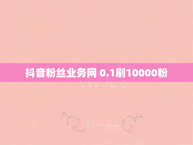 抖音粉丝业务网 0.1刷10000粉