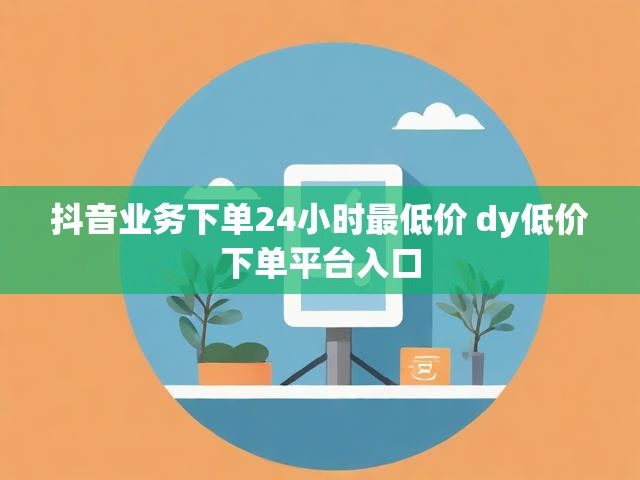 抖音业务下单24小时最低价 dy低价下单平台入口