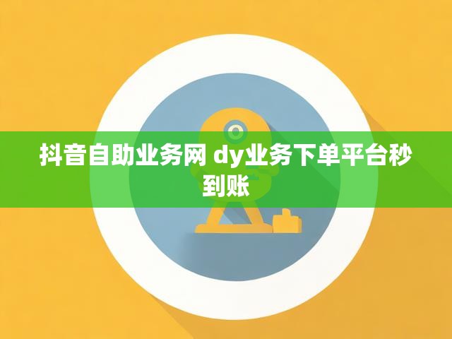 抖音自助业务网 dy业务下单平台秒到账