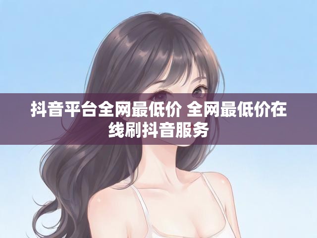 抖音平台全网最低价 全网最低价在线刷抖音服务