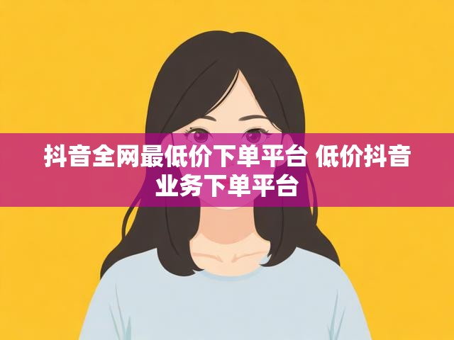抖音全网最低价下单平台 低价抖音业务下单平台