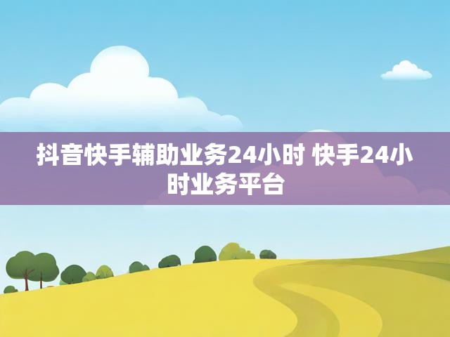 抖音快手辅助业务24小时 快手24小时业务平台
