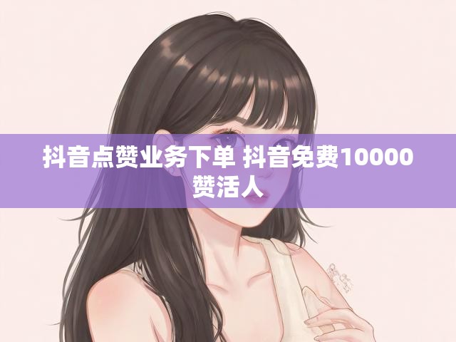 抖音点赞业务下单 抖音免费10000赞活人