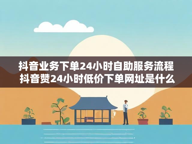 抖音业务下单24小时自助服务流程 抖音赞24小时低价下单网址是什么