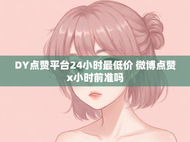 DY点赞平台24小时最低价 微博点赞x小时前准吗