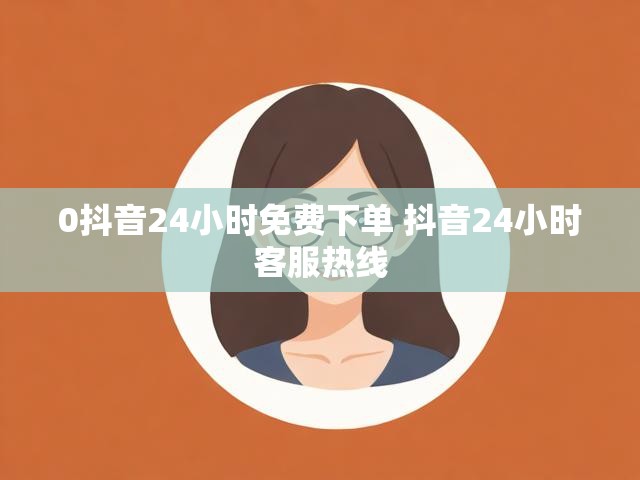 0抖音24小时免费下单 抖音24小时客服热线