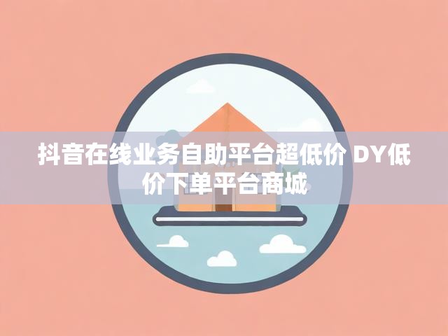 抖音在线业务自助平台超低价 DY低价下单平台商城