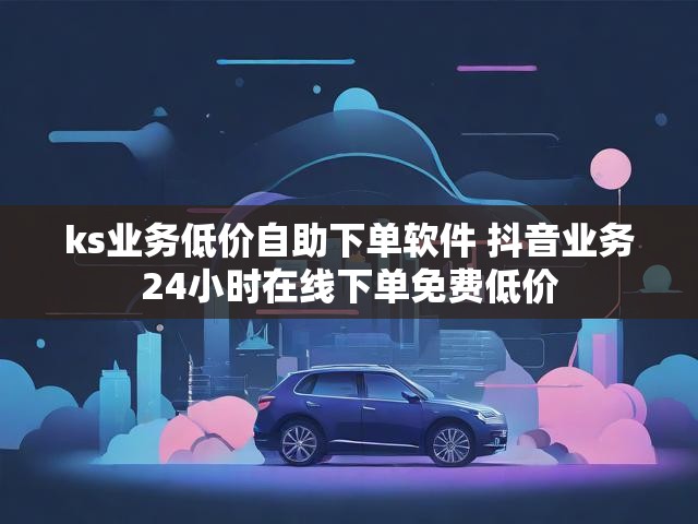 ks业务低价自助下单软件 抖音业务24小时在线下单免费低价