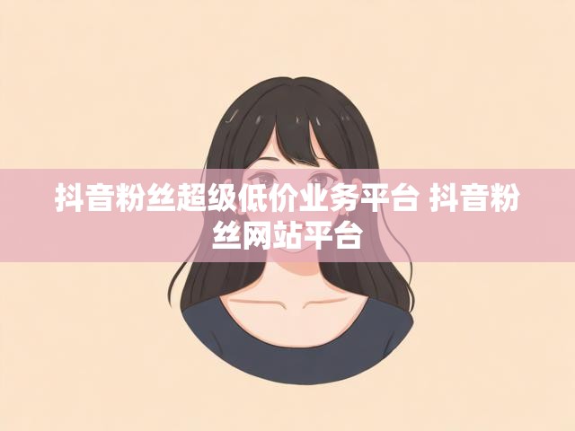 抖音粉丝超级低价业务平台 抖音粉丝网站平台