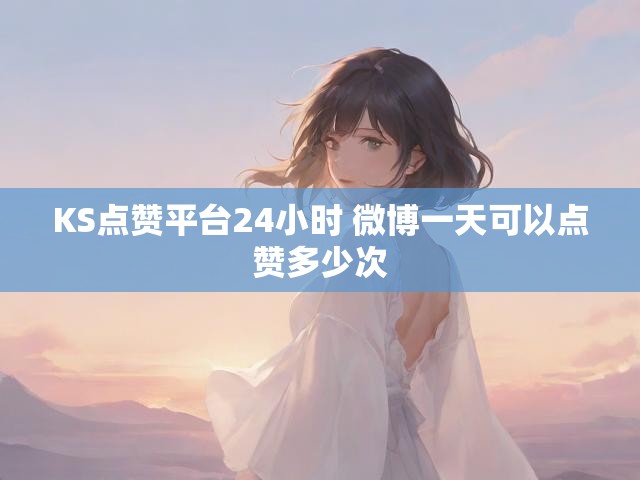 KS点赞平台24小时 微博一天可以点赞多少次