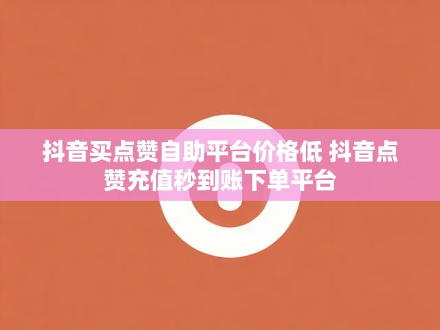 抖音买点赞自助平台价格低 抖音点赞充值秒到账下单平台