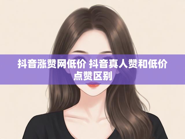 抖音涨赞网低价 抖音真人赞和低价点赞区别