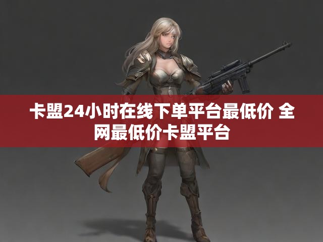 卡盟24小时在线下单平台最低价 全网最低价卡盟平台
