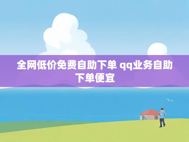 全网低价免费自助下单 qq业务自助下单便宜