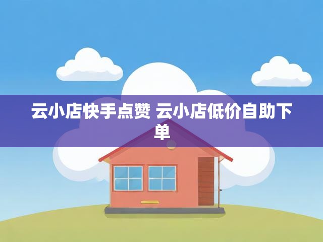 云小店快手点赞 云小店低价自助下单