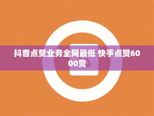 抖音点赞业务全网最低 快手点赞6000赞