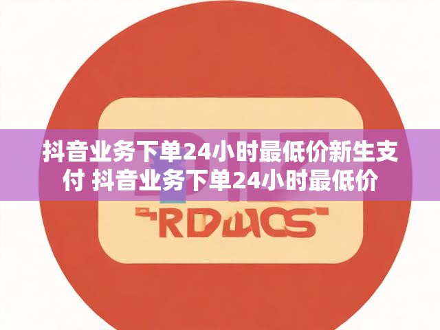 抖音业务下单24小时最低价新生支付 抖音业务下单24小时最低价