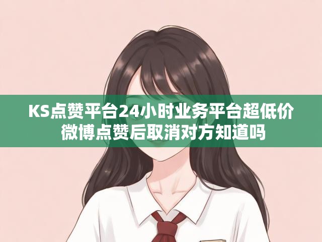 KS点赞平台24小时业务平台超低价 微博点赞后取消对方知道吗