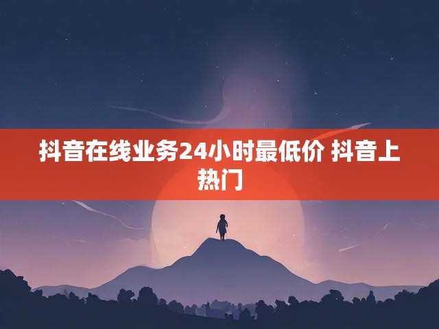 抖音在线业务24小时最低价 抖音上热门
