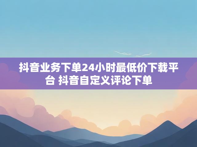 抖音业务下单24小时最低价下载平台 抖音自定义评论下单