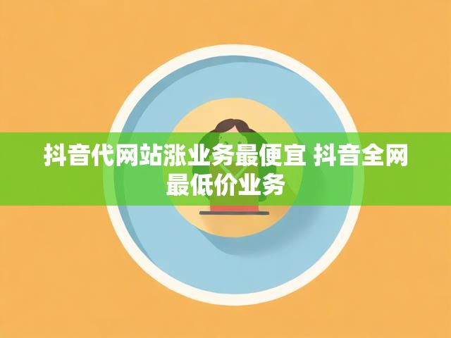 抖音代网站涨业务最便宜 抖音全网最低价业务