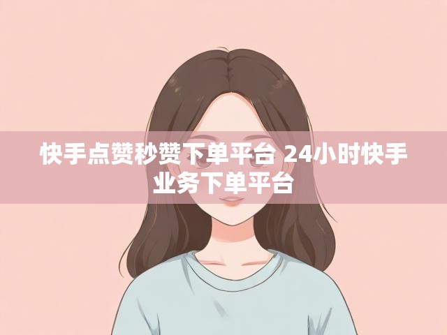 快手点赞秒赞下单平台 24小时快手业务下单平台