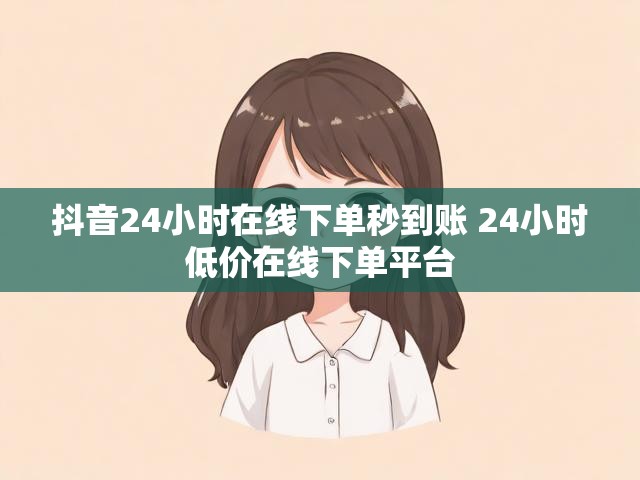 抖音24小时在线下单秒到账 24小时低价在线下单平台