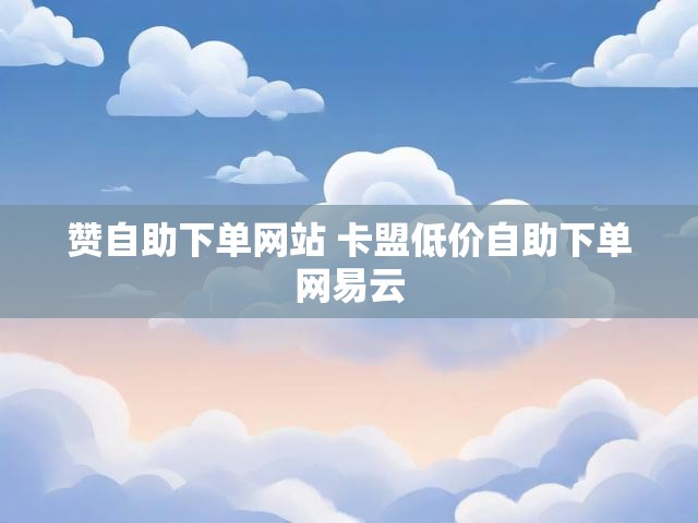 赞自助下单网站 卡盟低价自助下单网易云
