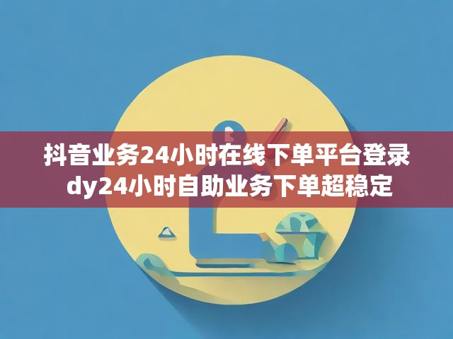 抖音业务24小时在线下单平台登录 dy24小时自助业务下单超稳定