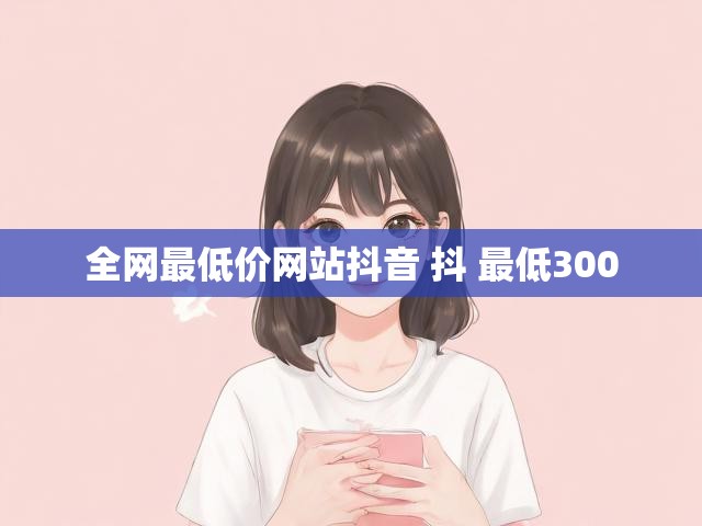 全网最低价网站抖音 抖 最低300
