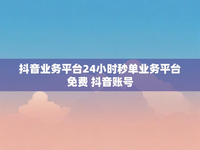 抖音业务平台24小时秒单业务平台免费 抖音账号