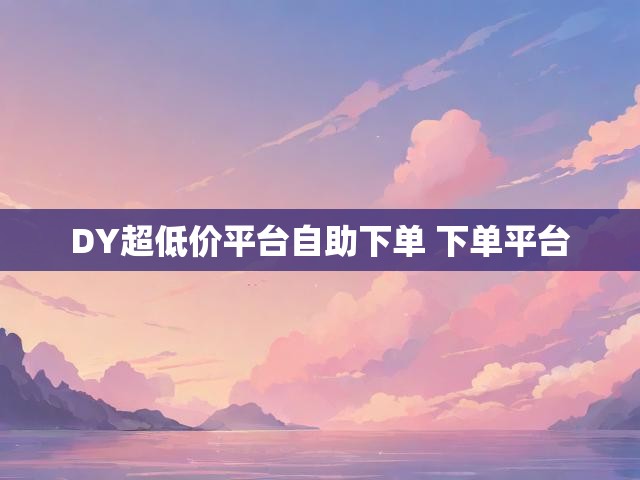 DY超低价平台自助下单 下单平台