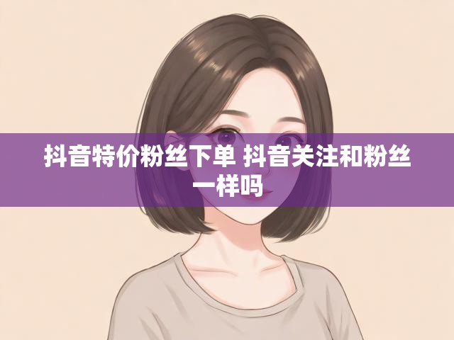 抖音特价粉丝下单 抖音关注和粉丝一样吗