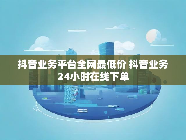 抖音业务平台全网最低价 抖音业务24小时在线下单