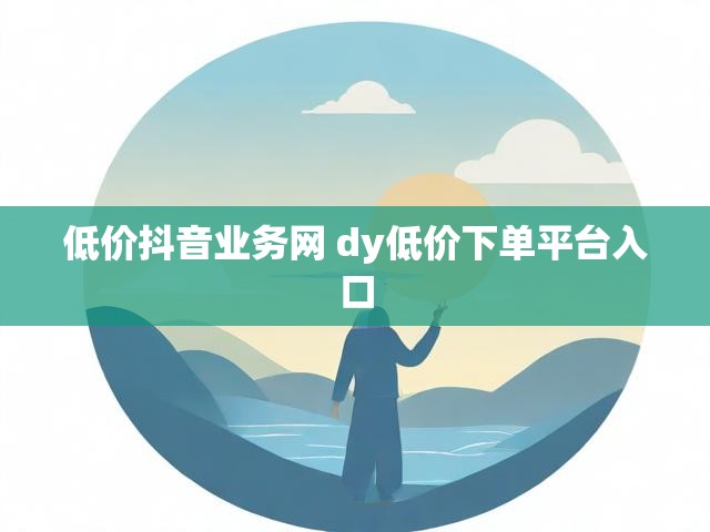 低价抖音业务网 dy低价下单平台入口