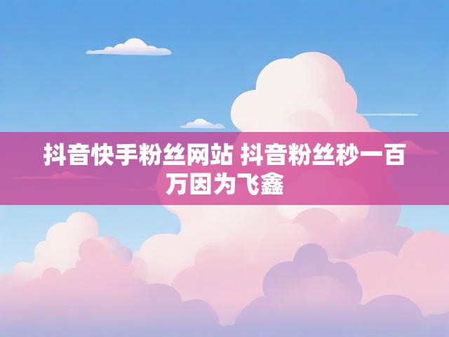 抖音快手粉丝网站 抖音粉丝秒一百万因为飞鑫