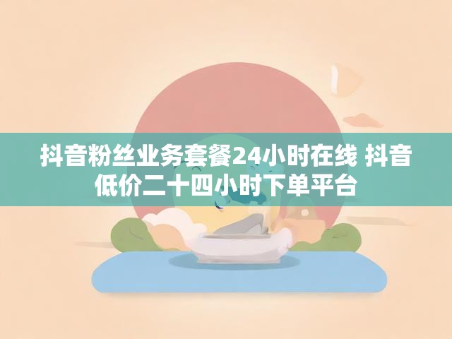 抖音粉丝业务套餐24小时在线 抖音低价二十四小时下单平台