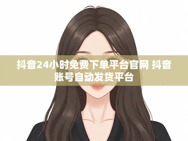 抖音24小时免费下单平台官网 抖音账号自动发货平台