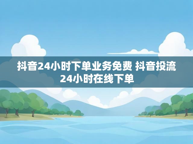 抖音24小时下单业务免费 抖音投流24小时在线下单