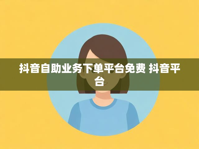 抖音自助业务下单平台免费 抖音平台