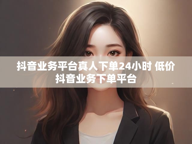 抖音业务平台真人下单24小时 低价抖音业务下单平台