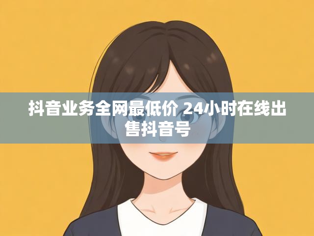 抖音业务全网最低价 24小时在线出售抖音号