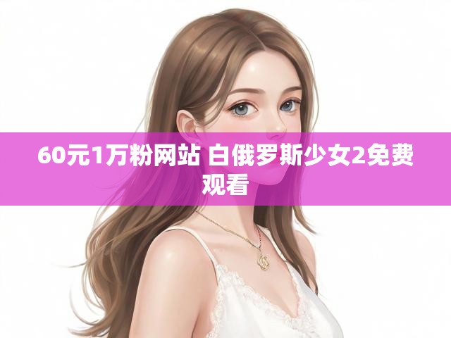 60元1万粉网站 白俄罗斯少女2免费观看