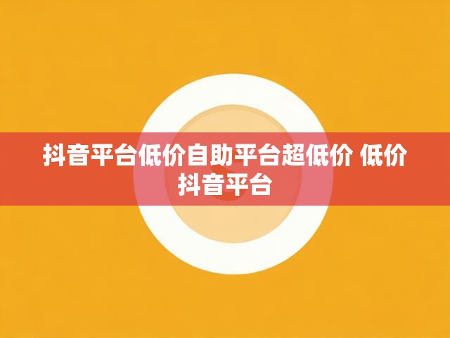 抖音平台低价自助平台超低价 低价抖音平台