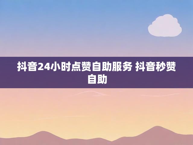 抖音24小时点赞自助服务 抖音秒赞自助