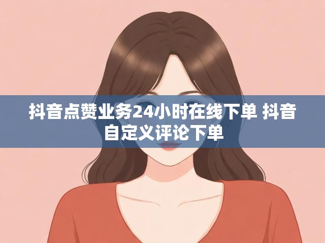 抖音点赞业务24小时在线下单 抖音自定义评论下单