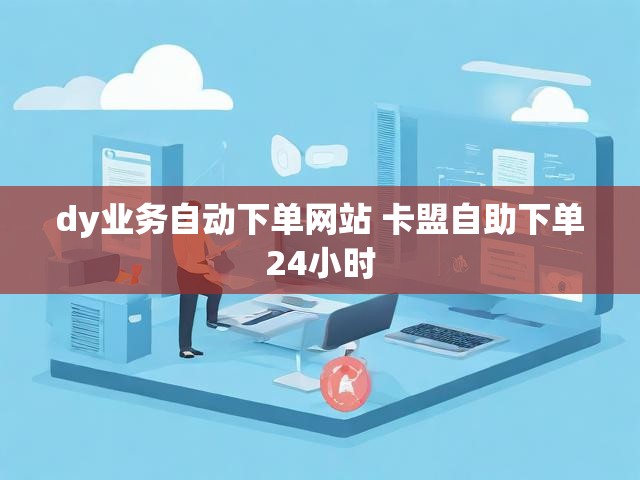 dy业务自动下单网站 卡盟自助下单24小时