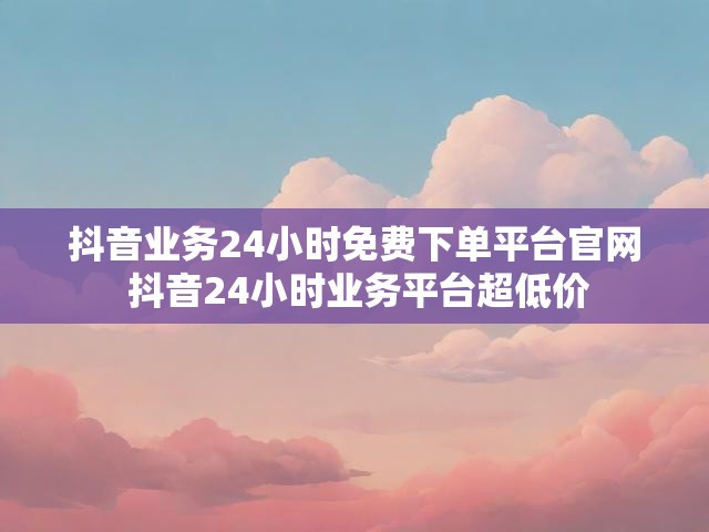 抖音业务24小时免费下单平台官网 抖音24小时业务平台超低价