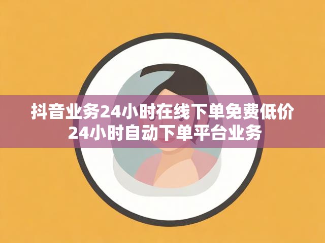 抖音业务24小时在线下单免费低价 24小时自动下单平台业务