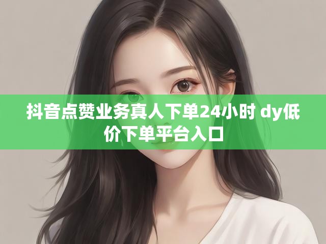 抖音点赞业务真人下单24小时 dy低价下单平台入口